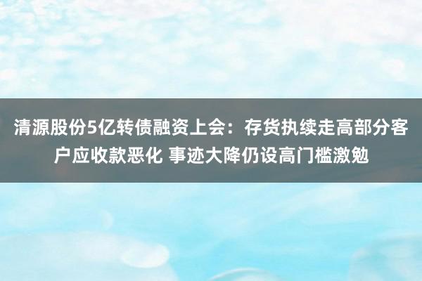 清源股份5亿转债融资上会：存货执续走高部分客户应收款恶化 事迹大降仍设高门槛激勉