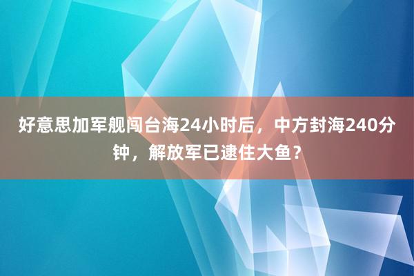 好意思加军舰闯台海24小时后，中方封海240分钟，解放军已逮住大鱼？