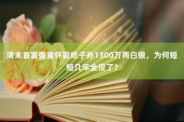 清末首富盛宣怀留给子孙1300万两白银，为何短短几年全没了？